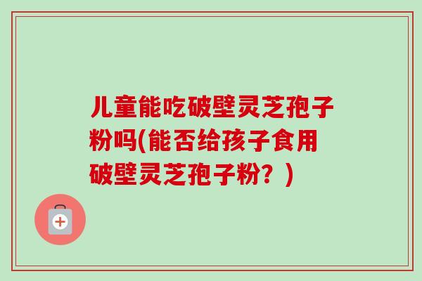儿童能吃破壁灵芝孢子粉吗(能否给孩子食用破壁灵芝孢子粉?) 儿童能吃破壁灵芝孢子粉吗(能否给孩子食用破壁灵芝孢子粉?)