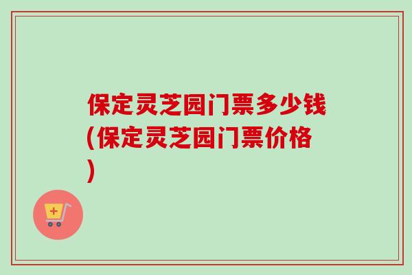 保定灵芝园门票多少钱(保定灵芝园门票价格) 保定灵芝园门票多少钱(保定灵芝园门票价格)