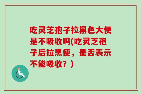 吃灵芝孢子拉黑色大便是不吸收吗(吃灵芝孢子后拉黑便,是否表示不能吸收?) 吃灵芝孢子拉黑色大便是不吸收吗(吃灵芝孢子后拉黑便,是否表示不能吸收?)