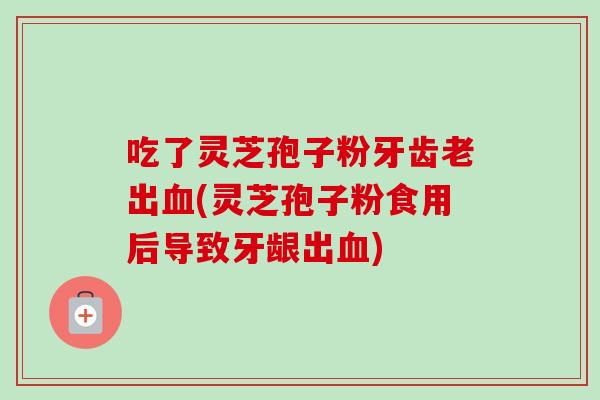 吃了灵芝孢子粉牙齿老出(灵芝孢子粉食用后导致牙龈出)