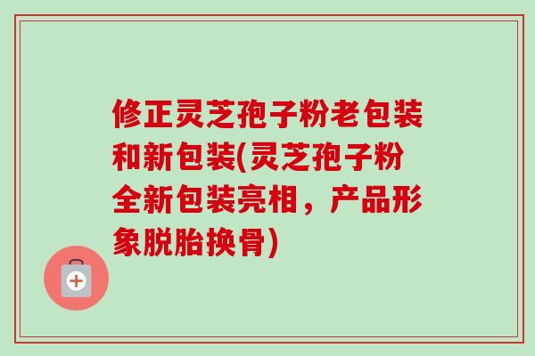 修正灵芝孢子粉老包装和新包装(灵芝孢子粉全新包装亮相,产品形象脱胎换骨) 修正灵芝孢子粉老包装和新包装(灵芝孢子粉全新包装亮相,产品形象脱胎换骨)