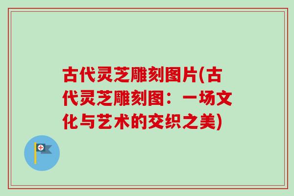 古代灵芝雕刻图片(古代灵芝雕刻图：一场文化与艺术的交织之美)