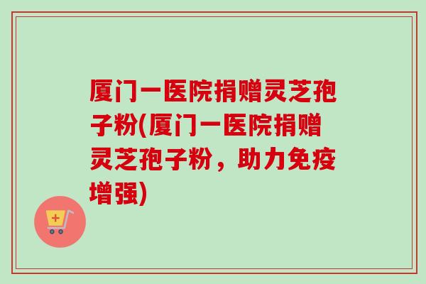 厦门一医院捐赠灵芝孢子粉(厦门一医院捐赠灵芝孢子粉,助力免疫增强) 厦门一医院捐赠灵芝孢子粉(厦门一医院捐赠灵芝孢子粉,助力免疫增强)