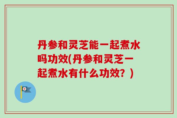 丹参和灵芝能一起煮水吗功效(丹参和灵芝一起煮水有什么功效？)