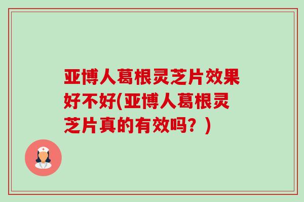 亚博人葛根灵芝片效果好不好(亚博人葛根灵芝片真的有效吗？)