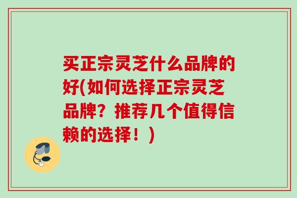 买正宗灵芝什么品牌的好(如何选择正宗灵芝品牌？推荐几个值得信赖的选择！)