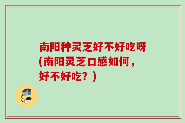 南阳种灵芝好不好吃呀(南阳灵芝口感如何,好不好吃?) 南阳种灵芝好不好吃呀(南阳灵芝口感如何,好不好吃?)