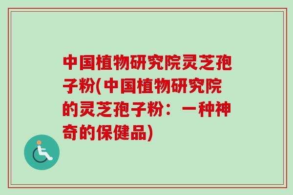 中国植物研究院灵芝孢子粉(中国植物研究院的灵芝孢子粉:一种神奇的保健品) 中国植物研究院灵芝孢子粉(中国植物研究院的灵芝孢子粉:一种神奇的保健品)