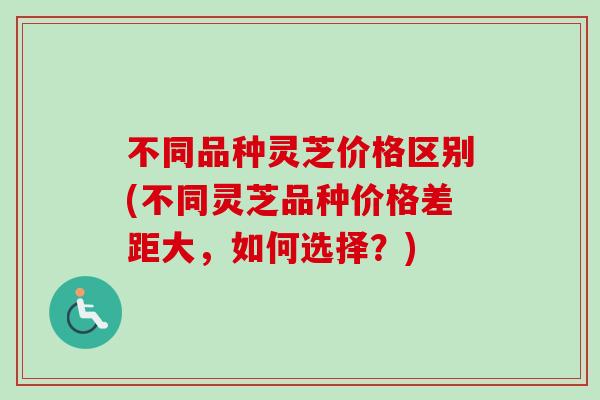 不同品种灵芝价格区别(不同灵芝品种价格差距大,如何选择?) 不同品种灵芝价格区别(不同灵芝品种价格差距大,如何选择?)