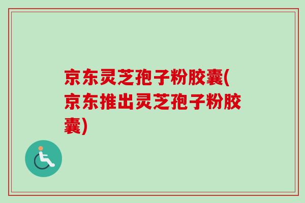 京东灵芝孢子粉胶囊(京东推出灵芝孢子粉胶囊) 京东灵芝孢子粉胶囊(京东推出灵芝孢子粉胶囊)