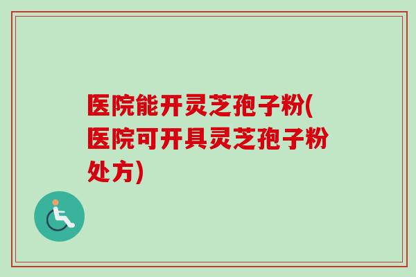 医院能开灵芝孢子粉(医院可开具灵芝孢子粉处方)