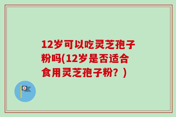 12岁可以吃灵芝孢子粉吗(12岁是否适合食用灵芝孢子粉?) 12岁可以吃灵芝孢子粉吗(12岁是否适合食用灵芝孢子粉?)