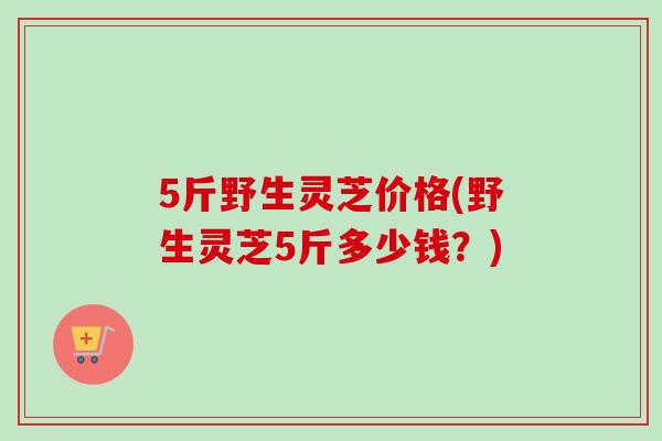 5斤野生灵芝价格(野生灵芝5斤多少钱?) 5斤野生灵芝价格(野生灵芝5斤多少钱?)