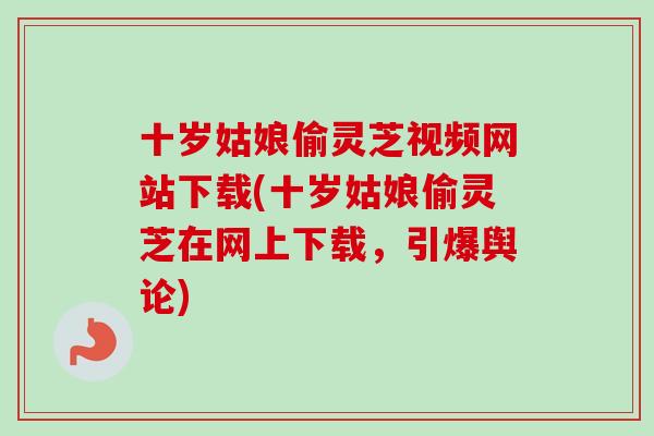 十岁姑娘偷灵芝视频网站下载(十岁姑娘偷灵芝在网上下载,引爆舆论) 十岁姑娘偷灵芝视频网站下载(十岁姑娘偷灵芝在网上下载,引爆舆论)