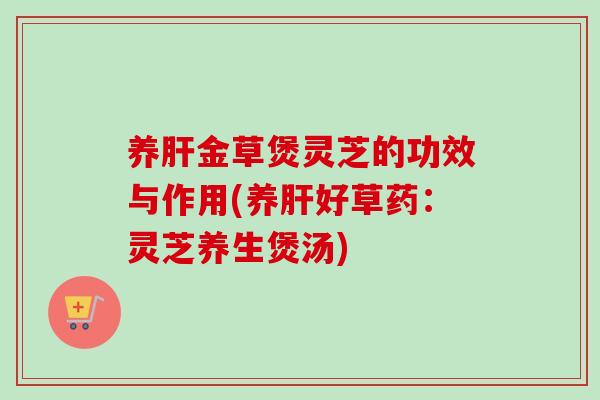养金草煲灵芝的功效与作用(养好草药：灵芝养生煲汤)