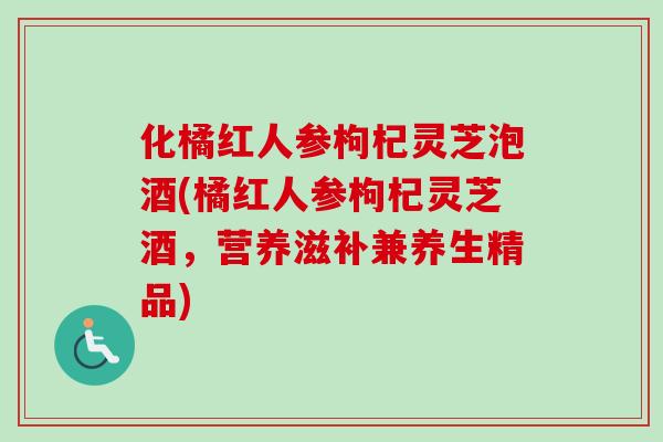 化橘红人参枸杞灵芝泡酒(橘红人参枸杞灵芝酒,营养滋补兼养生精品) 化橘红人参枸杞灵芝泡酒(橘红人参枸杞灵芝酒,营养滋补兼养生精品)