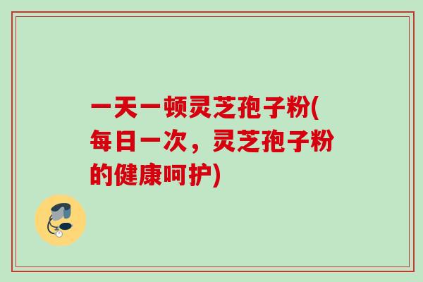 一天一顿灵芝孢子粉(每日一次，灵芝孢子粉的健康呵护)