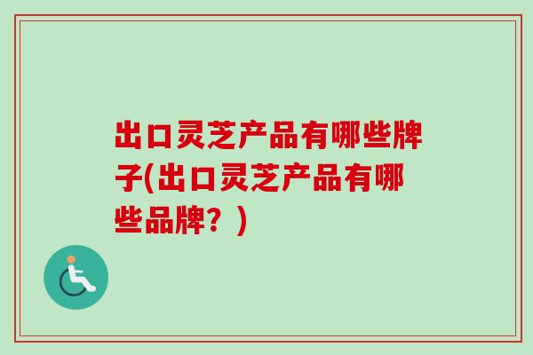 出口灵芝产品有哪些牌子(出口灵芝产品有哪些品牌?) 出口灵芝产品有哪些牌子(出口灵芝产品有哪些品牌?)