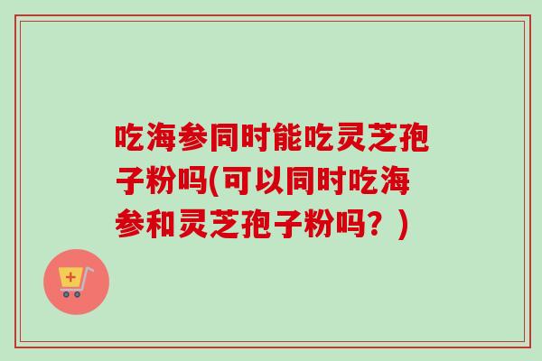 吃海参同时能吃灵芝孢子粉吗(可以同时吃海参和灵芝孢子粉吗?) 吃海参同时能吃灵芝孢子粉吗(可以同时吃海参和灵芝孢子粉吗?)