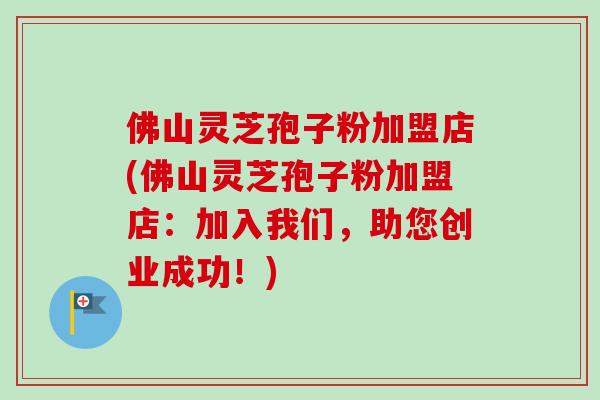 佛山灵芝孢子粉加盟店(佛山灵芝孢子粉加盟店:加入我们,助您创业成功!) 佛山灵芝孢子粉加盟店(佛山灵芝孢子粉加盟店:加入我们,助您创业成功!)