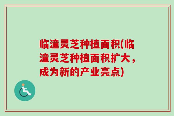 临潼灵芝种植面积(临潼灵芝种植面积扩大，成为新的产业亮点)
