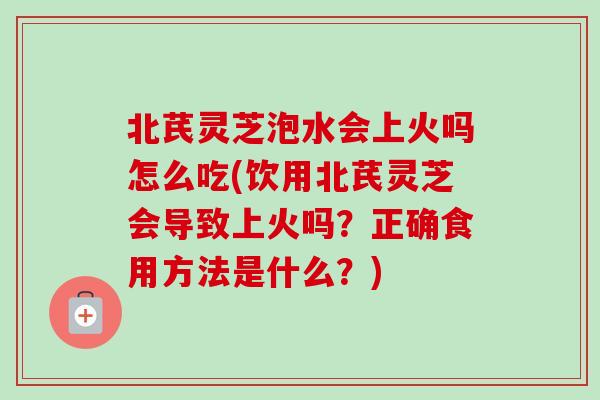 北芪灵芝泡水会上火吗怎么吃(饮用北芪灵芝会导致上火吗?正确食用方法是什么?) 北芪灵芝泡水会上火吗怎么吃(饮用北芪灵芝会导致上火吗?正确食用方法是什么?)
