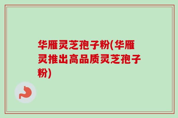 华雁灵芝孢子粉(华雁灵推出高品质灵芝孢子粉)