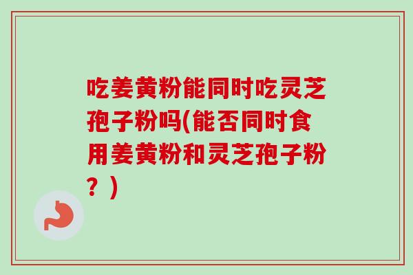吃姜黄粉能同时吃灵芝孢子粉吗(能否同时食用姜黄粉和灵芝孢子粉?) 吃姜黄粉能同时吃灵芝孢子粉吗(能否同时食用姜黄粉和灵芝孢子粉?)