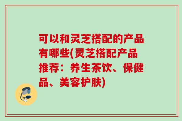 可以和灵芝搭配的产品有哪些(灵芝搭配产品推荐:养生茶饮、保健品、美容护肤) 可以和灵芝搭配的产品有哪些(灵芝搭配产品推荐:养生茶饮、保健品、美容护肤)