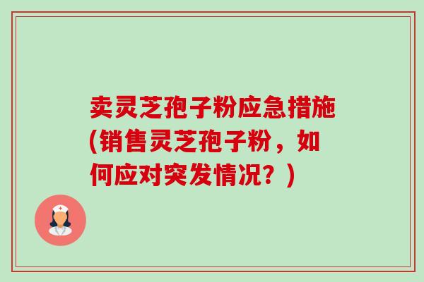 卖灵芝孢子粉应急措施(销售灵芝孢子粉,如何应对突发情况?) 卖灵芝孢子粉应急措施(销售灵芝孢子粉,如何应对突发情况?)