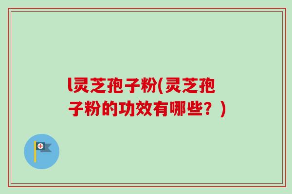 l灵芝孢子粉(灵芝孢子粉的功效有哪些?) l灵芝孢子粉(灵芝孢子粉的功效有哪些?)