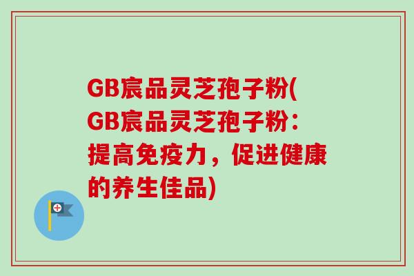 GB宸品灵芝孢子粉(GB宸品灵芝孢子粉:提高免疫力,促进健康的养生佳品) GB宸品灵芝孢子粉(GB宸品灵芝孢子粉:提高免疫力,促进健康的养生佳品)