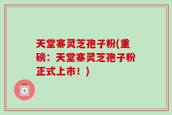 天堂寨灵芝孢子粉(重磅：天堂寨灵芝孢子粉正式上市！)