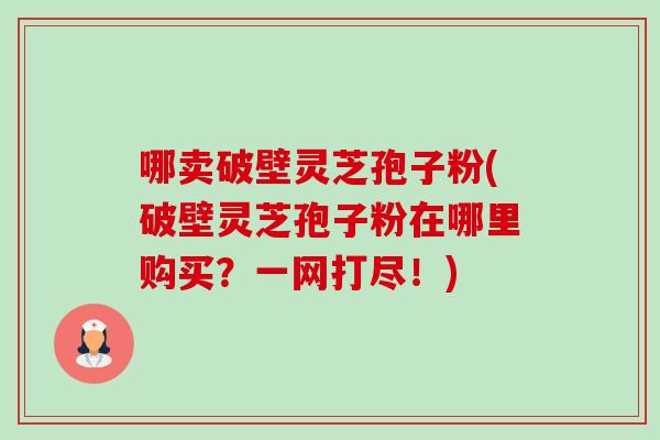 哪卖破壁灵芝孢子粉(破壁灵芝孢子粉在哪里购买?一网打尽!) 哪卖破壁灵芝孢子粉(破壁灵芝孢子粉在哪里购买?一网打尽!)