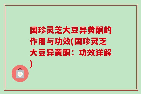 国珍灵芝大豆异黄酮的作用与功效(国珍灵芝大豆异黄酮:功效详解) 国珍灵芝大豆异黄酮的作用与功效(国珍灵芝大豆异黄酮:功效详解)