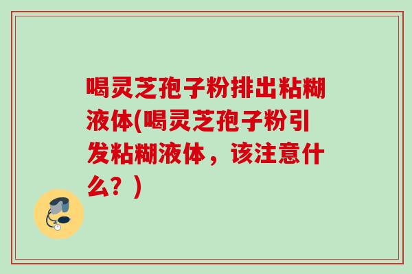 喝灵芝孢子粉排出粘糊液体(喝灵芝孢子粉引发粘糊液体,该注意什么?) 喝灵芝孢子粉排出粘糊液体(喝灵芝孢子粉引发粘糊液体,该注意什么?)