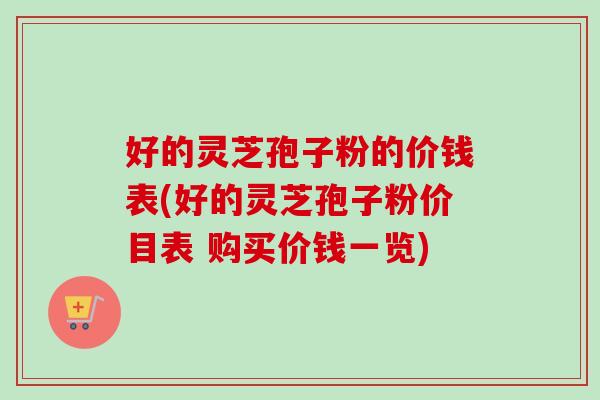 好的灵芝孢子粉的价钱表(好的灵芝孢子粉价目表 购买价钱一览) 好的灵芝孢子粉的价钱表(好的灵芝孢子粉价目表 购买价钱一览)