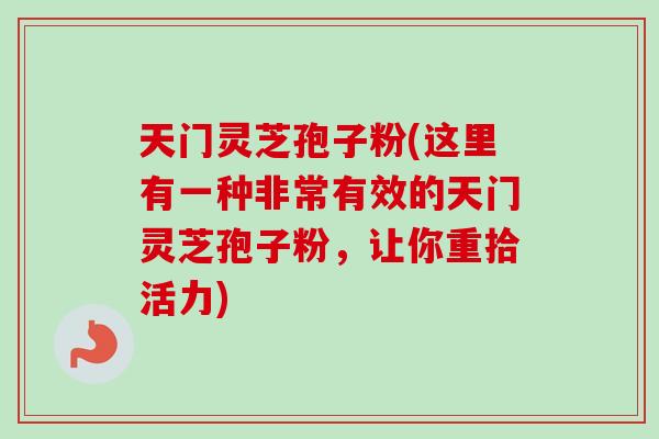 天门灵芝孢子粉(这里有一种非常有效的天门灵芝孢子粉，让你重拾活力)