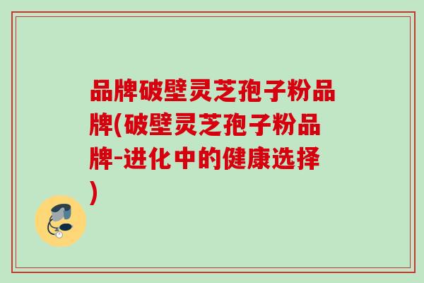 品牌破壁灵芝孢子粉品牌(破壁灵芝孢子粉品牌-进化中的健康选择) 品牌破壁灵芝孢子粉品牌(破壁灵芝孢子粉品牌-进化中的健康选择)