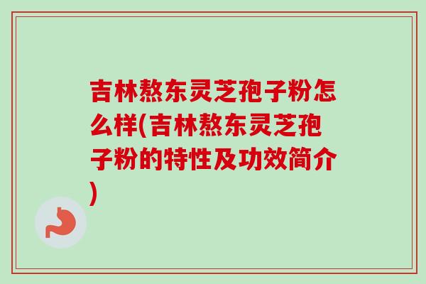 吉林熬东灵芝孢子粉怎么样(吉林熬东灵芝孢子粉的特性及功效简介)