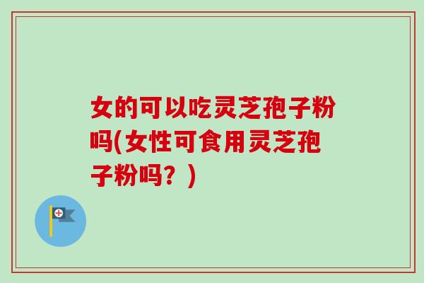 女的可以吃灵芝孢子粉吗(女性可食用灵芝孢子粉吗?) 女的可以吃灵芝孢子粉吗(女性可食用灵芝孢子粉吗?)