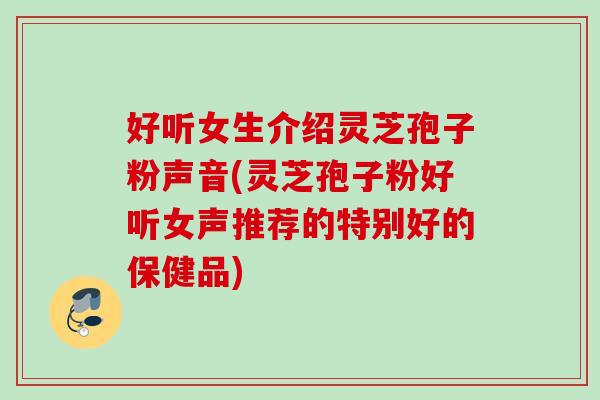 好听女生介绍灵芝孢子粉声音(灵芝孢子粉好听女声推荐的特别好的保健品) 好听女生介绍灵芝孢子粉声音(灵芝孢子粉好听女声推荐的特别好的保健品)