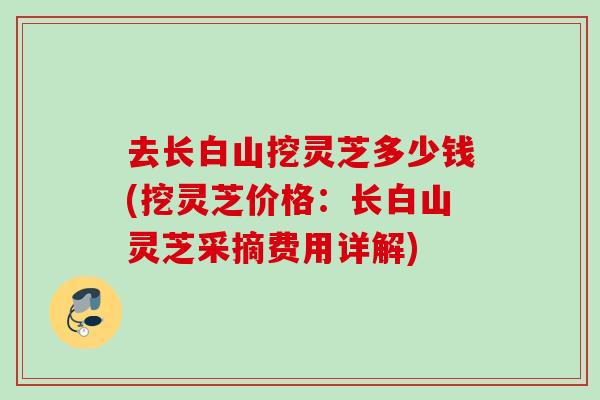 去长白山挖灵芝多少钱(挖灵芝价格：长白山灵芝采摘费用详解)