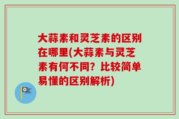 大蒜素和灵芝素的区别在哪里(大蒜素与灵芝素有何不同?比较简单易懂的区别解析) 大蒜素和灵芝素的区别在哪里(大蒜素与灵芝素有何不同?比较简单易懂的区别解析)