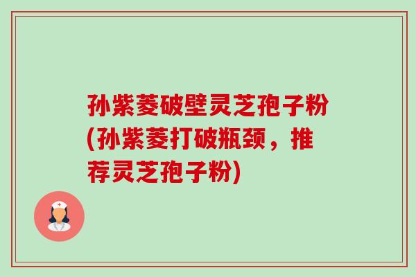 孙紫菱破壁灵芝孢子粉(孙紫菱打破瓶颈,推荐灵芝孢子粉) 孙紫菱破壁灵芝孢子粉(孙紫菱打破瓶颈,推荐灵芝孢子粉)