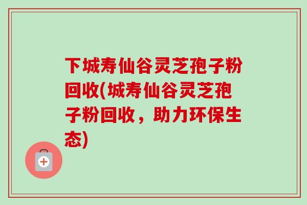 下城寿仙谷灵芝孢子粉回收(城寿仙谷灵芝孢子粉回收，助力环保生态)