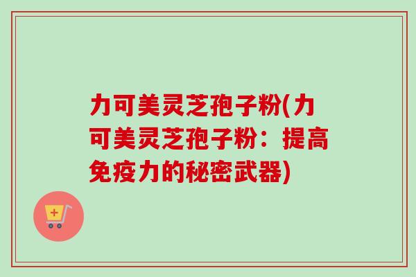 力可美灵芝孢子粉(力可美灵芝孢子粉:提高免疫力的秘密武器) 力可美灵芝孢子粉(力可美灵芝孢子粉:提高免疫力的秘密武器)