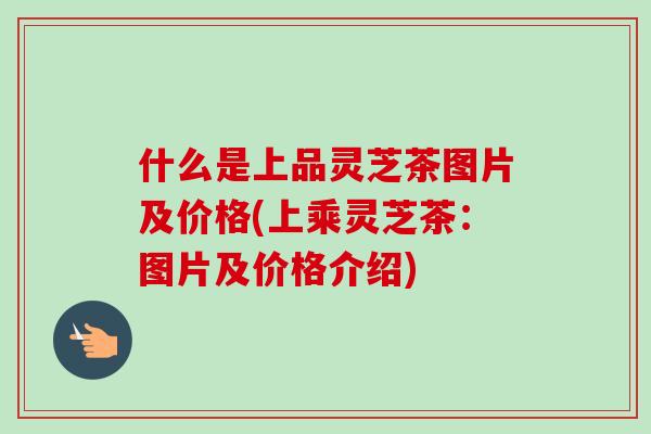 什么是上品灵芝茶图片及价格(上乘灵芝茶：图片及价格介绍)