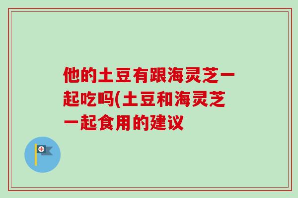 他的土豆有跟海灵芝一起吃吗(土豆和海灵芝一起食用的建议
