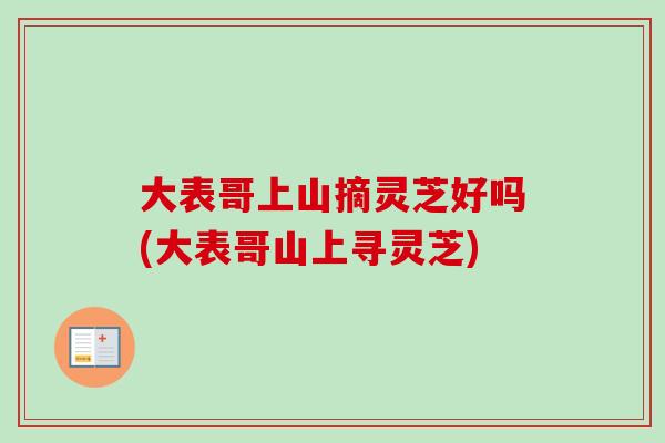 大表哥上山摘灵芝好吗(大表哥山上寻灵芝) 大表哥上山摘灵芝好吗(大表哥山上寻灵芝)
